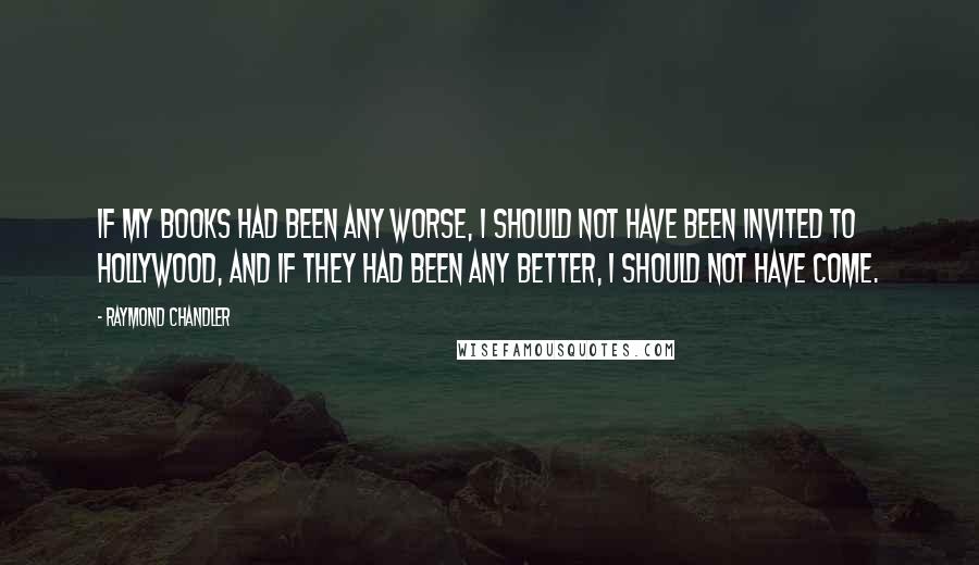 Raymond Chandler Quotes: If my books had been any worse, I should not have been invited to Hollywood, and if they had been any better, I should not have come.