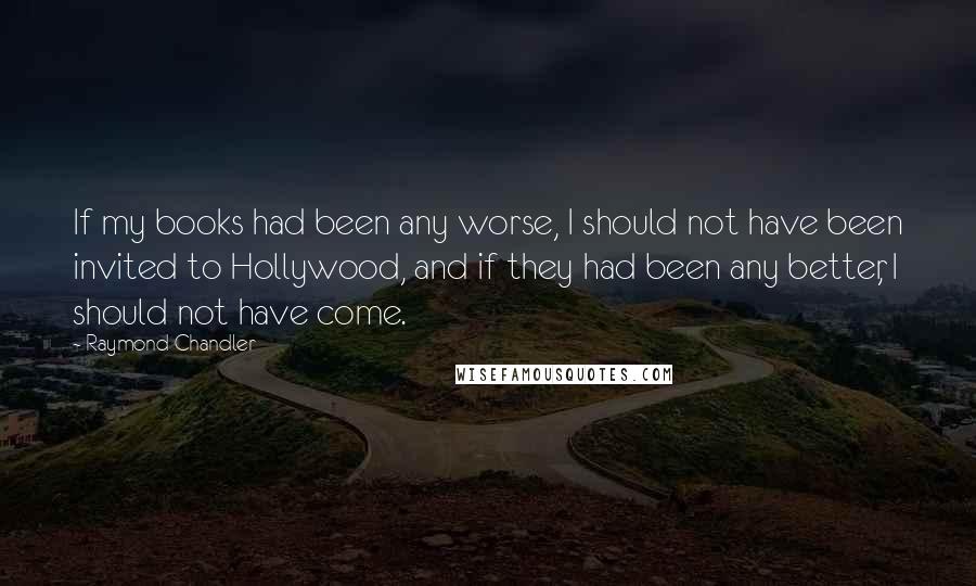 Raymond Chandler Quotes: If my books had been any worse, I should not have been invited to Hollywood, and if they had been any better, I should not have come.