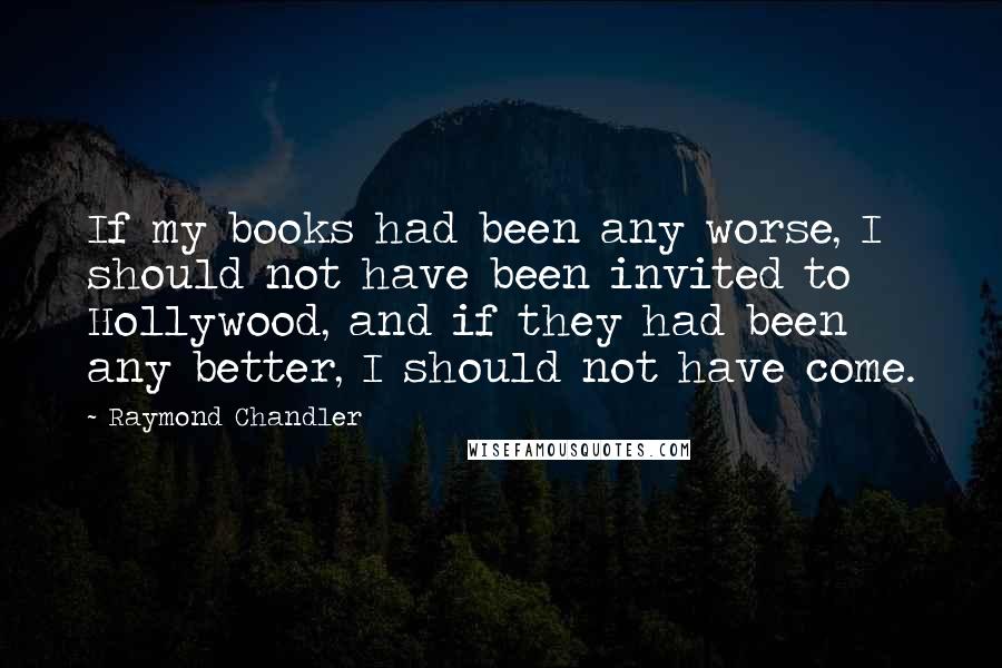 Raymond Chandler Quotes: If my books had been any worse, I should not have been invited to Hollywood, and if they had been any better, I should not have come.