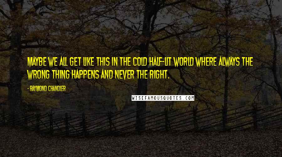 Raymond Chandler Quotes: Maybe we all get like this in the cold half-lit world where always the wrong thing happens and never the right.