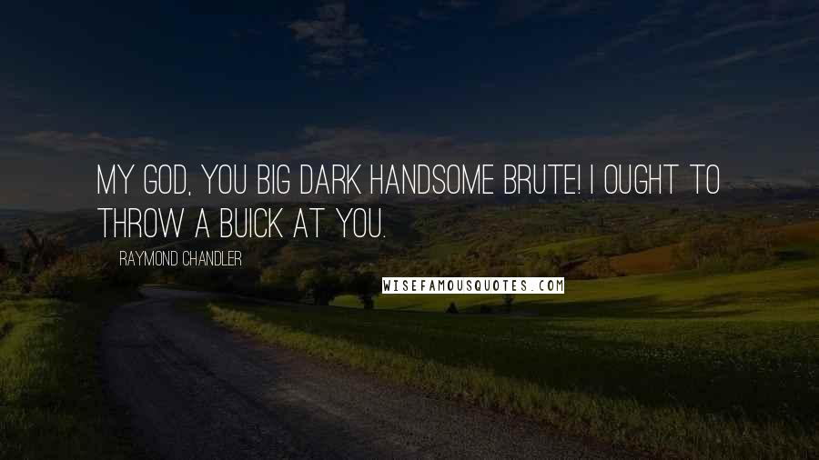 Raymond Chandler Quotes: My God, you big dark handsome brute! I ought to throw a Buick at you.