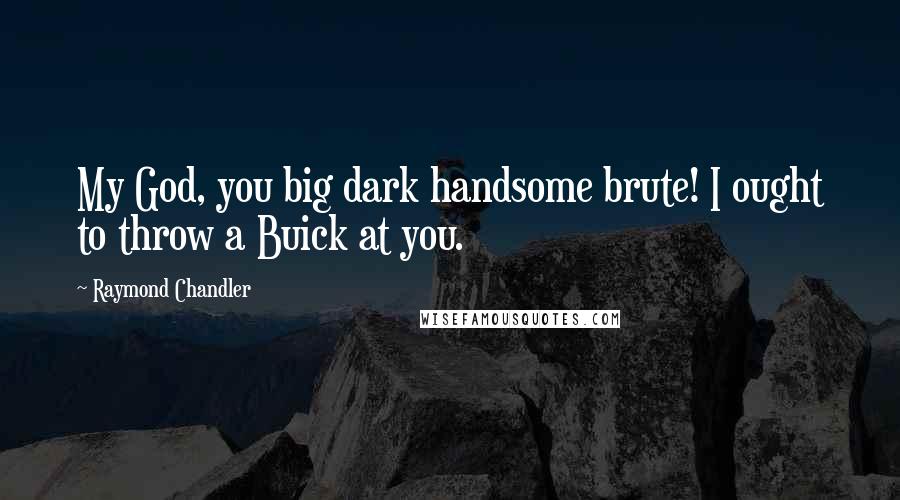 Raymond Chandler Quotes: My God, you big dark handsome brute! I ought to throw a Buick at you.