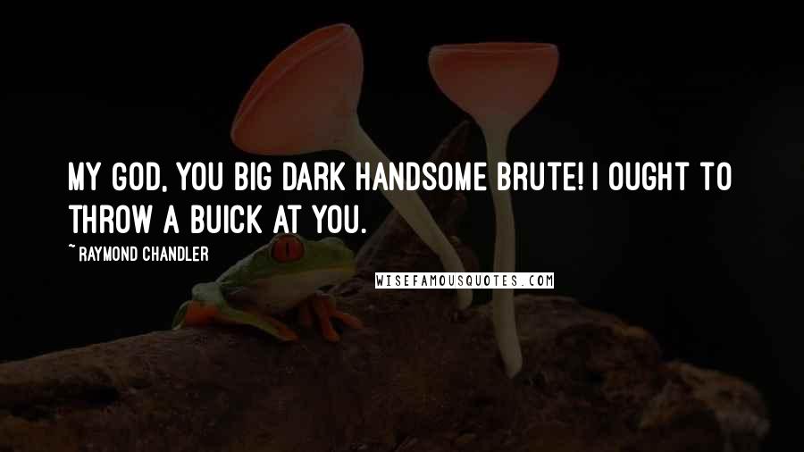 Raymond Chandler Quotes: My God, you big dark handsome brute! I ought to throw a Buick at you.