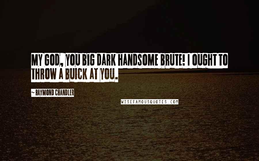 Raymond Chandler Quotes: My God, you big dark handsome brute! I ought to throw a Buick at you.