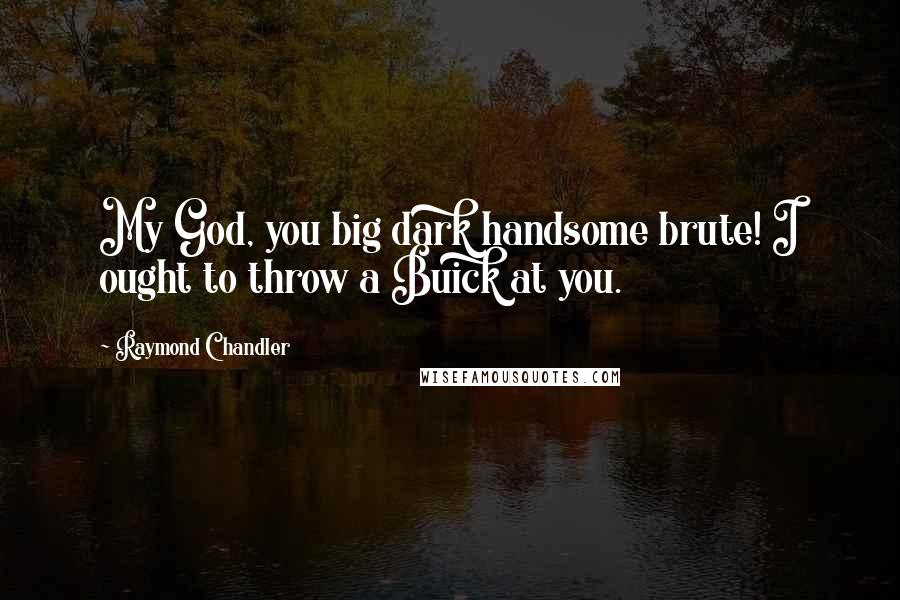 Raymond Chandler Quotes: My God, you big dark handsome brute! I ought to throw a Buick at you.