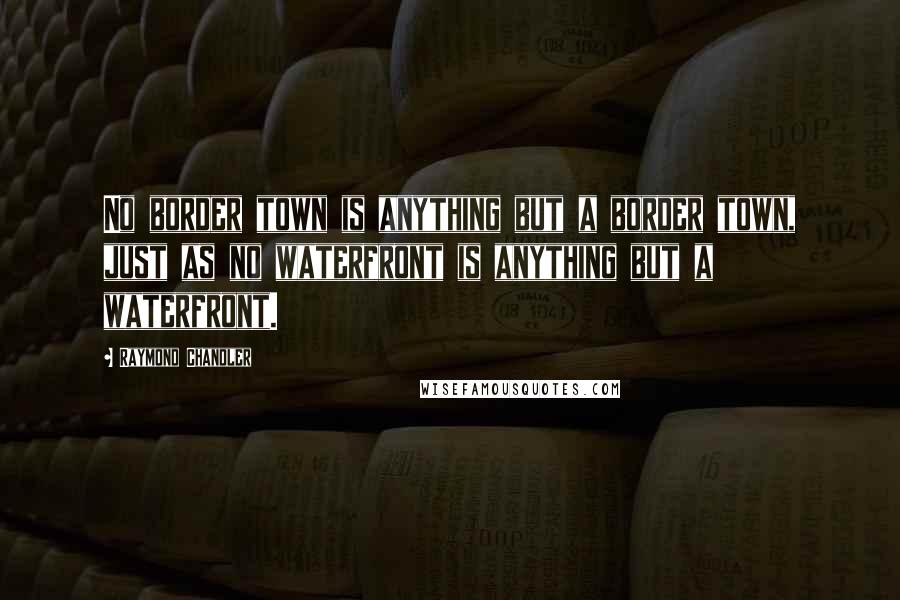 Raymond Chandler Quotes: No border town is anything but a border town, just as no waterfront is anything but a waterfront.