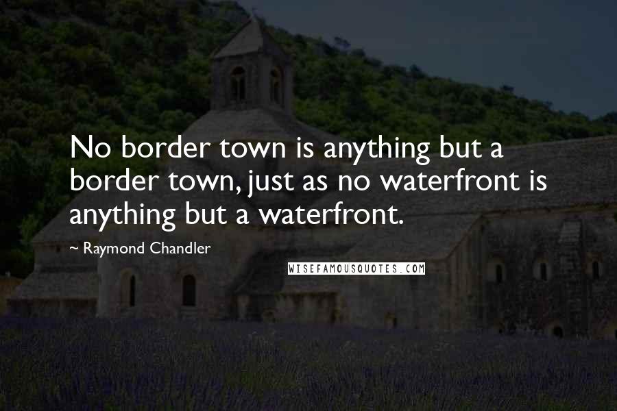 Raymond Chandler Quotes: No border town is anything but a border town, just as no waterfront is anything but a waterfront.