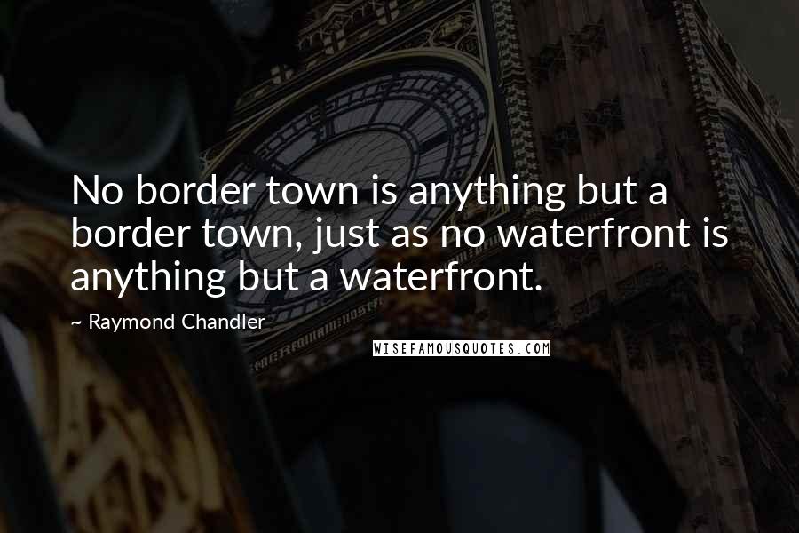 Raymond Chandler Quotes: No border town is anything but a border town, just as no waterfront is anything but a waterfront.