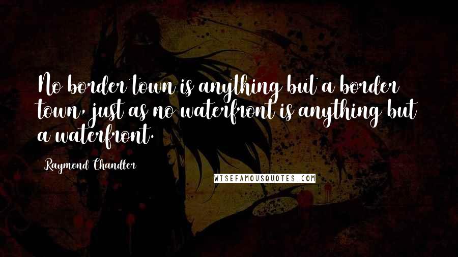 Raymond Chandler Quotes: No border town is anything but a border town, just as no waterfront is anything but a waterfront.