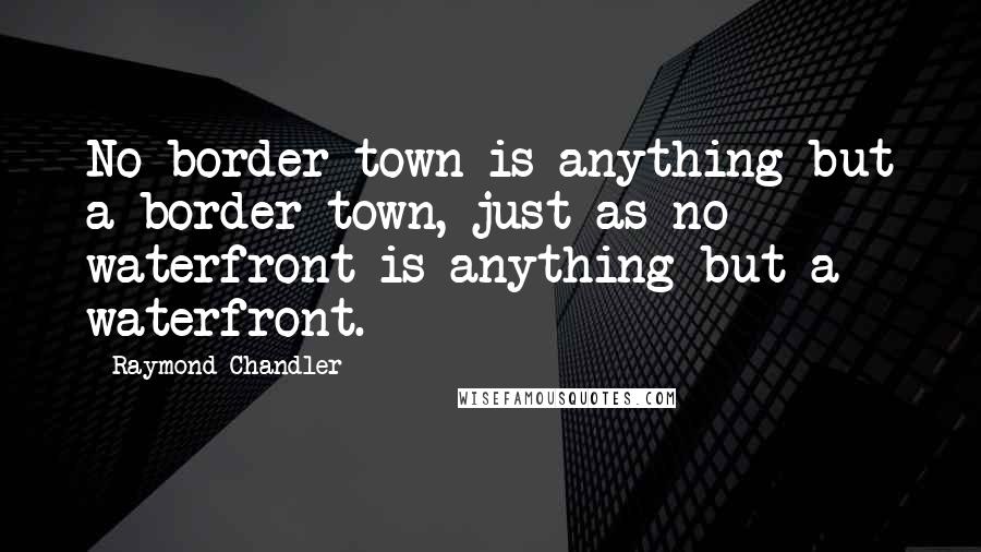 Raymond Chandler Quotes: No border town is anything but a border town, just as no waterfront is anything but a waterfront.
