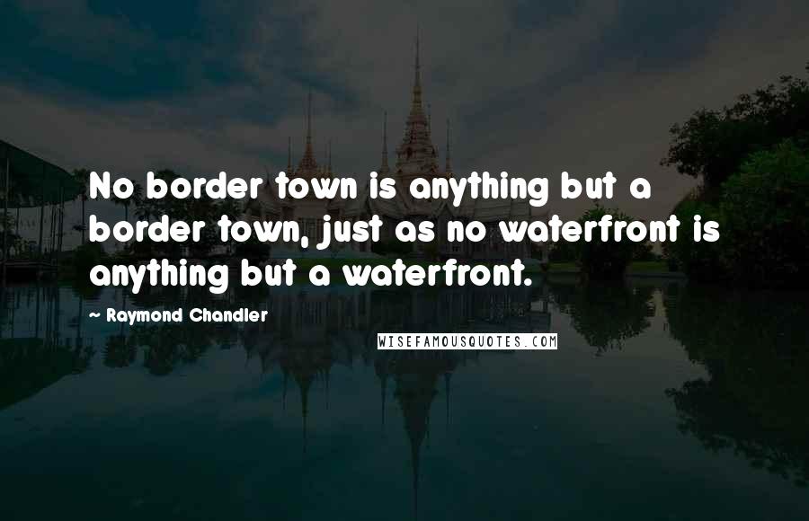 Raymond Chandler Quotes: No border town is anything but a border town, just as no waterfront is anything but a waterfront.