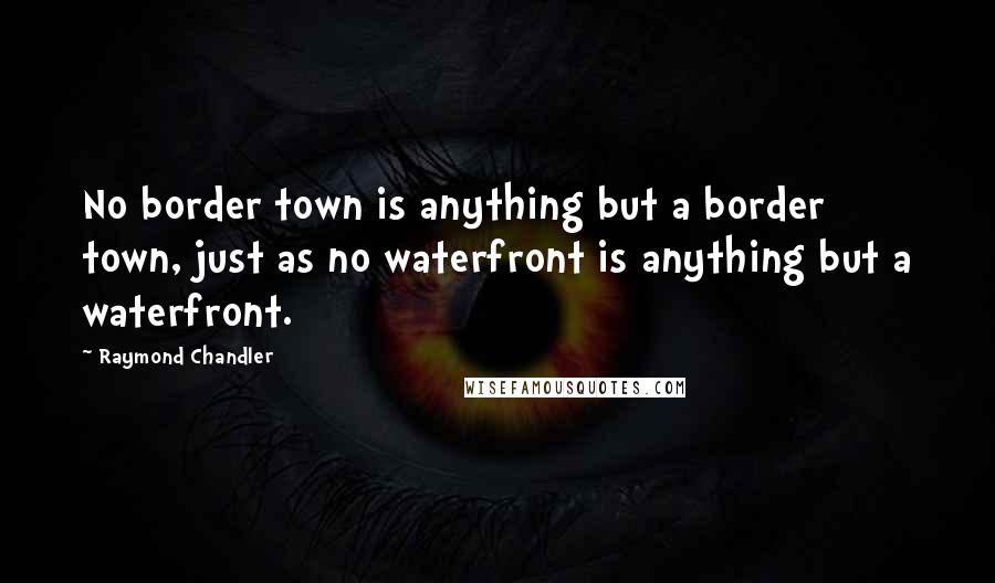 Raymond Chandler Quotes: No border town is anything but a border town, just as no waterfront is anything but a waterfront.