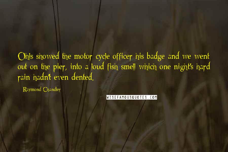 Raymond Chandler Quotes: Ohls showed the motor-cycle officer his badge and we went out on the pier, into a loud fish smell which one night's hard rain hadn't even dented.