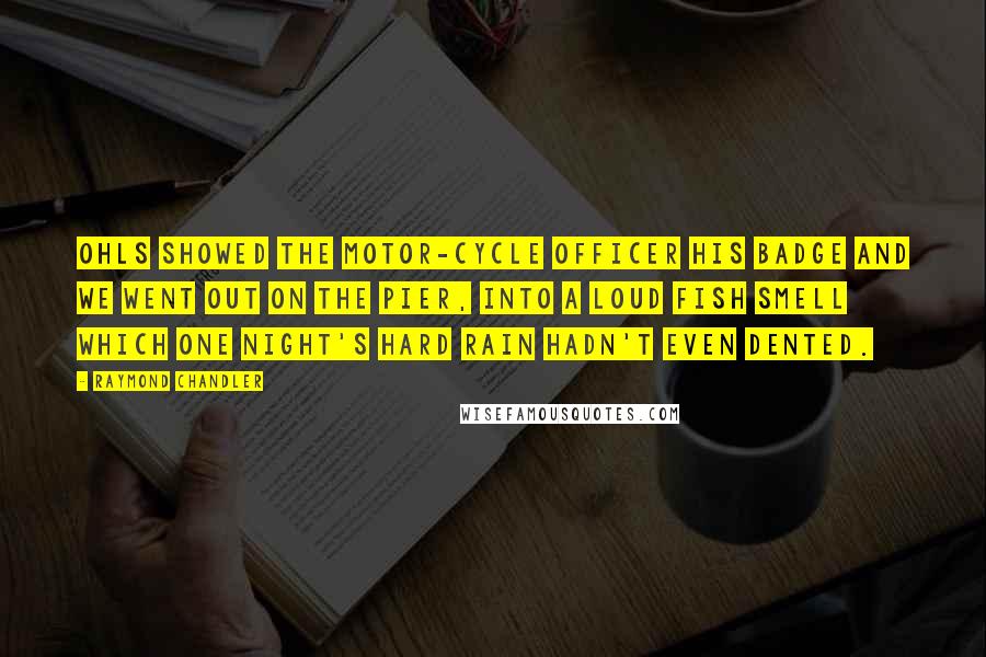 Raymond Chandler Quotes: Ohls showed the motor-cycle officer his badge and we went out on the pier, into a loud fish smell which one night's hard rain hadn't even dented.