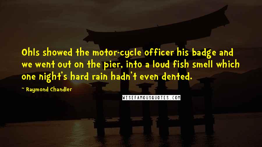 Raymond Chandler Quotes: Ohls showed the motor-cycle officer his badge and we went out on the pier, into a loud fish smell which one night's hard rain hadn't even dented.