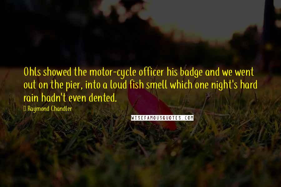 Raymond Chandler Quotes: Ohls showed the motor-cycle officer his badge and we went out on the pier, into a loud fish smell which one night's hard rain hadn't even dented.