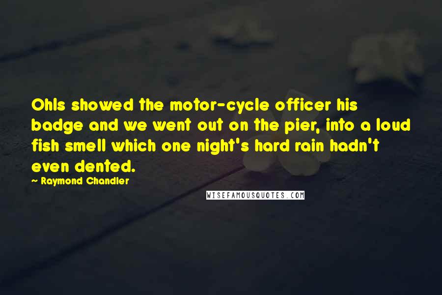 Raymond Chandler Quotes: Ohls showed the motor-cycle officer his badge and we went out on the pier, into a loud fish smell which one night's hard rain hadn't even dented.