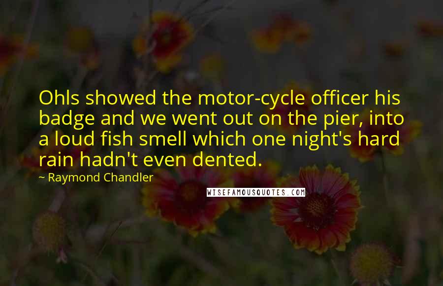 Raymond Chandler Quotes: Ohls showed the motor-cycle officer his badge and we went out on the pier, into a loud fish smell which one night's hard rain hadn't even dented.