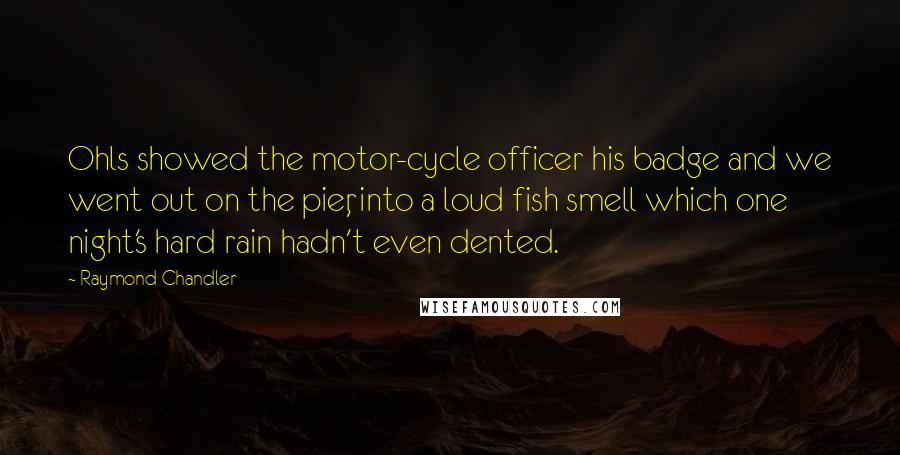 Raymond Chandler Quotes: Ohls showed the motor-cycle officer his badge and we went out on the pier, into a loud fish smell which one night's hard rain hadn't even dented.