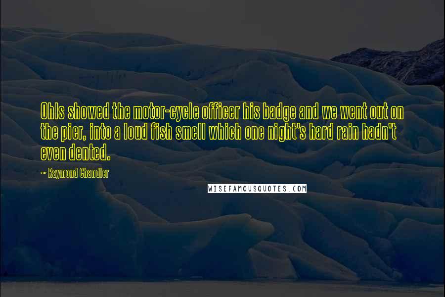 Raymond Chandler Quotes: Ohls showed the motor-cycle officer his badge and we went out on the pier, into a loud fish smell which one night's hard rain hadn't even dented.