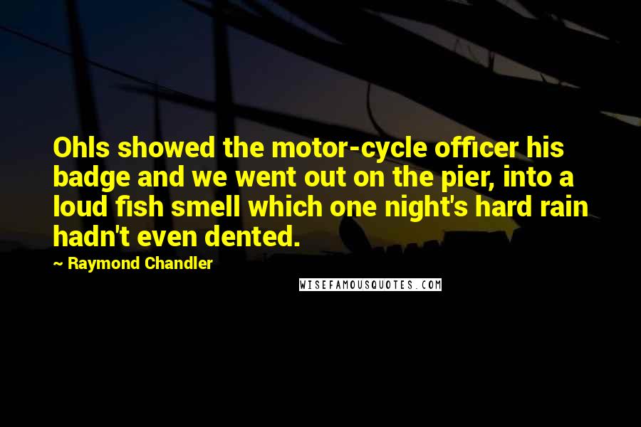 Raymond Chandler Quotes: Ohls showed the motor-cycle officer his badge and we went out on the pier, into a loud fish smell which one night's hard rain hadn't even dented.