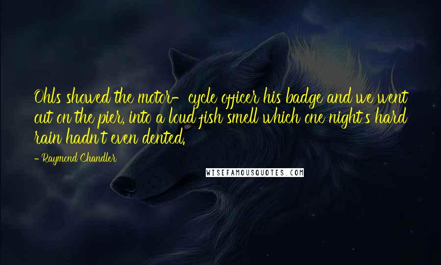 Raymond Chandler Quotes: Ohls showed the motor-cycle officer his badge and we went out on the pier, into a loud fish smell which one night's hard rain hadn't even dented.