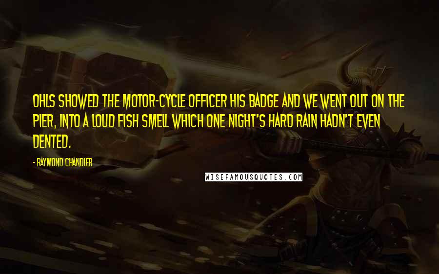 Raymond Chandler Quotes: Ohls showed the motor-cycle officer his badge and we went out on the pier, into a loud fish smell which one night's hard rain hadn't even dented.