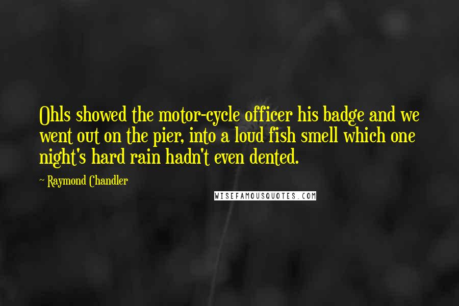 Raymond Chandler Quotes: Ohls showed the motor-cycle officer his badge and we went out on the pier, into a loud fish smell which one night's hard rain hadn't even dented.