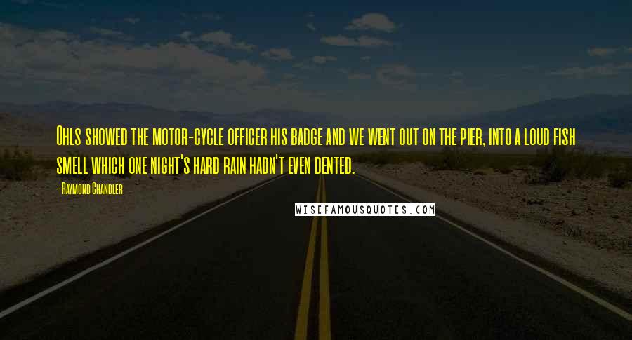 Raymond Chandler Quotes: Ohls showed the motor-cycle officer his badge and we went out on the pier, into a loud fish smell which one night's hard rain hadn't even dented.