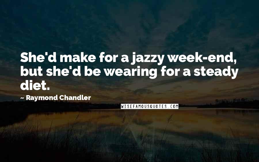 Raymond Chandler Quotes: She'd make for a jazzy week-end, but she'd be wearing for a steady diet.