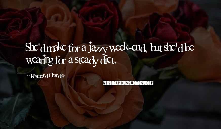 Raymond Chandler Quotes: She'd make for a jazzy week-end, but she'd be wearing for a steady diet.