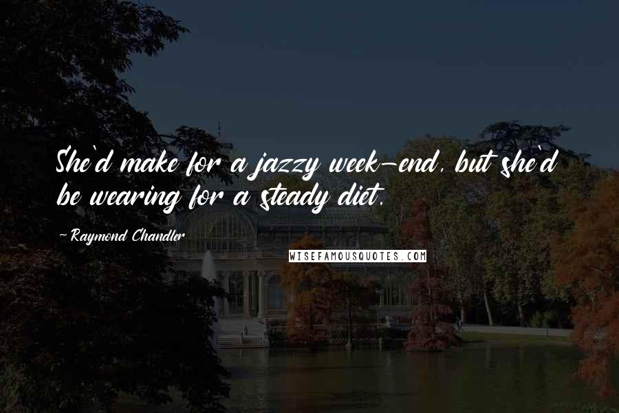 Raymond Chandler Quotes: She'd make for a jazzy week-end, but she'd be wearing for a steady diet.