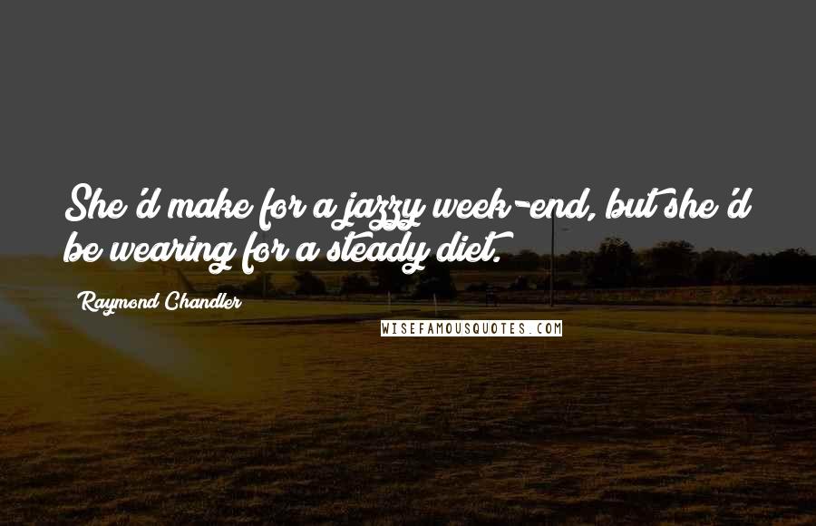 Raymond Chandler Quotes: She'd make for a jazzy week-end, but she'd be wearing for a steady diet.