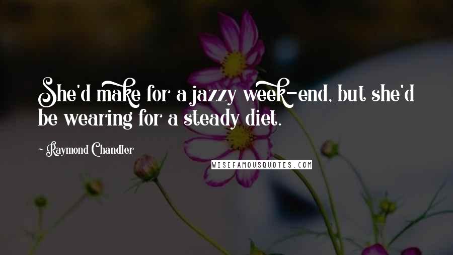 Raymond Chandler Quotes: She'd make for a jazzy week-end, but she'd be wearing for a steady diet.