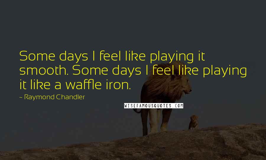 Raymond Chandler Quotes: Some days I feel like playing it smooth. Some days I feel like playing it like a waffle iron.