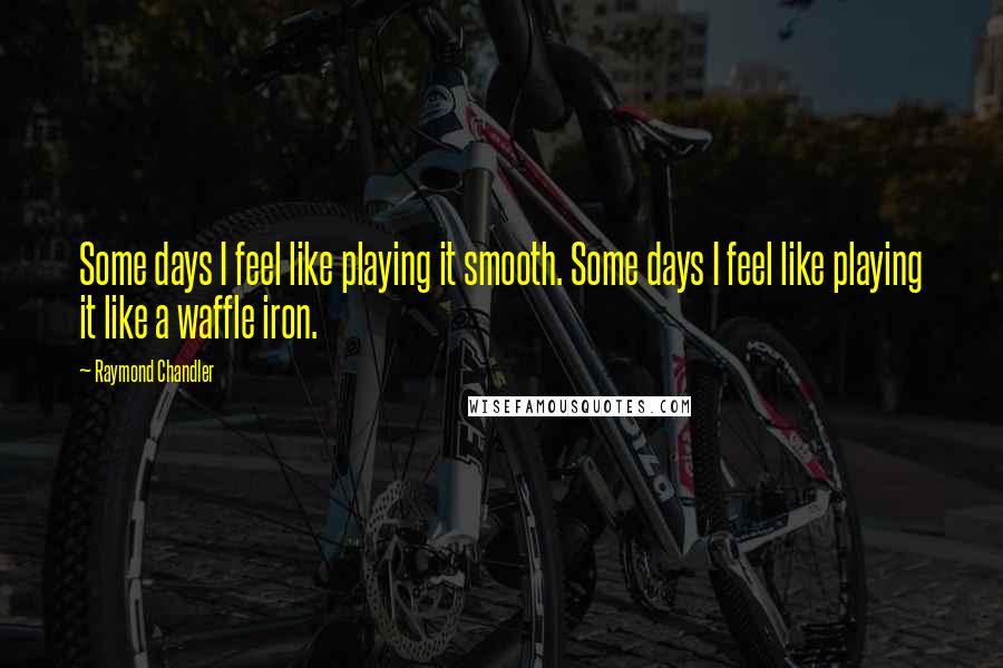 Raymond Chandler Quotes: Some days I feel like playing it smooth. Some days I feel like playing it like a waffle iron.