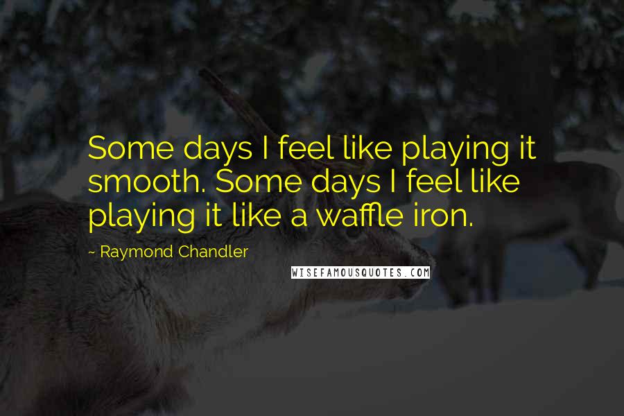 Raymond Chandler Quotes: Some days I feel like playing it smooth. Some days I feel like playing it like a waffle iron.