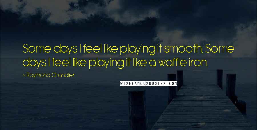 Raymond Chandler Quotes: Some days I feel like playing it smooth. Some days I feel like playing it like a waffle iron.