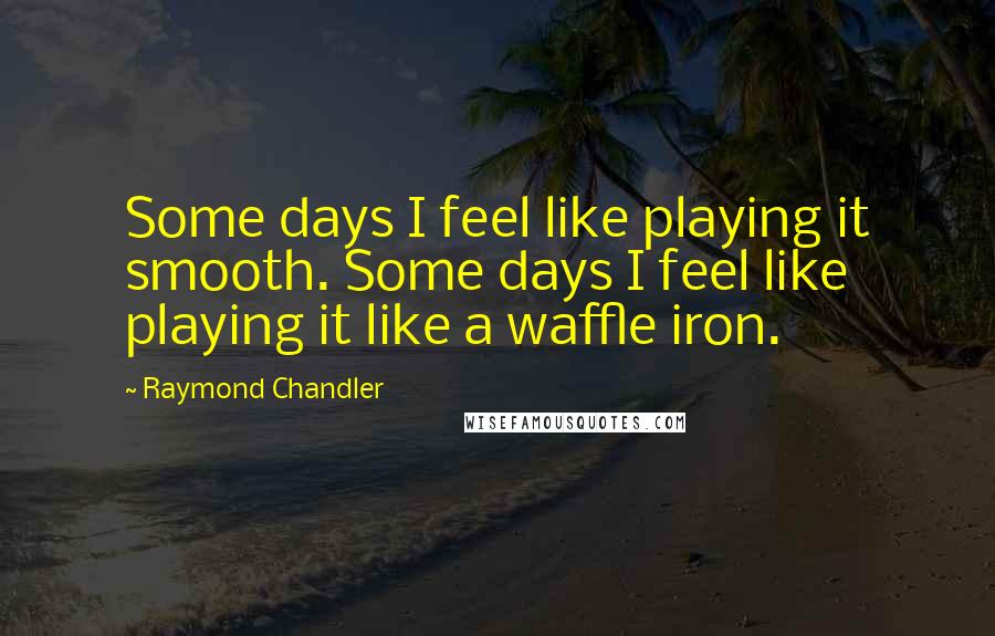 Raymond Chandler Quotes: Some days I feel like playing it smooth. Some days I feel like playing it like a waffle iron.