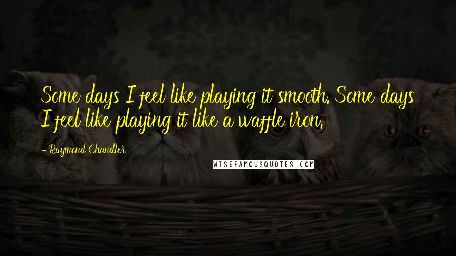 Raymond Chandler Quotes: Some days I feel like playing it smooth. Some days I feel like playing it like a waffle iron.