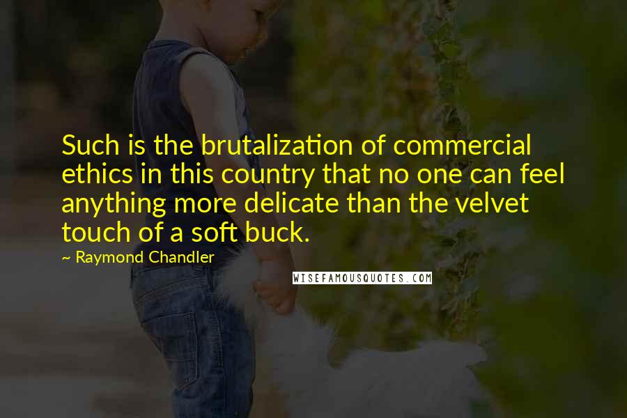 Raymond Chandler Quotes: Such is the brutalization of commercial ethics in this country that no one can feel anything more delicate than the velvet touch of a soft buck.