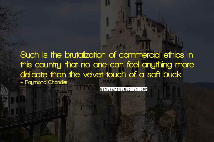 Raymond Chandler Quotes: Such is the brutalization of commercial ethics in this country that no one can feel anything more delicate than the velvet touch of a soft buck.