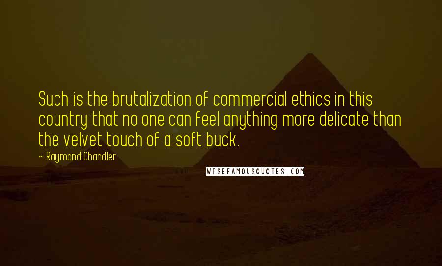 Raymond Chandler Quotes: Such is the brutalization of commercial ethics in this country that no one can feel anything more delicate than the velvet touch of a soft buck.