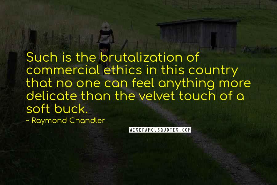 Raymond Chandler Quotes: Such is the brutalization of commercial ethics in this country that no one can feel anything more delicate than the velvet touch of a soft buck.