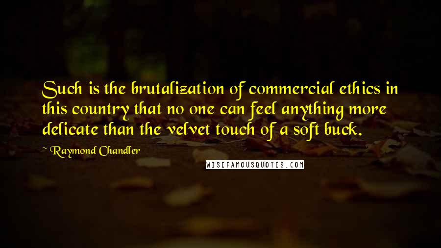 Raymond Chandler Quotes: Such is the brutalization of commercial ethics in this country that no one can feel anything more delicate than the velvet touch of a soft buck.