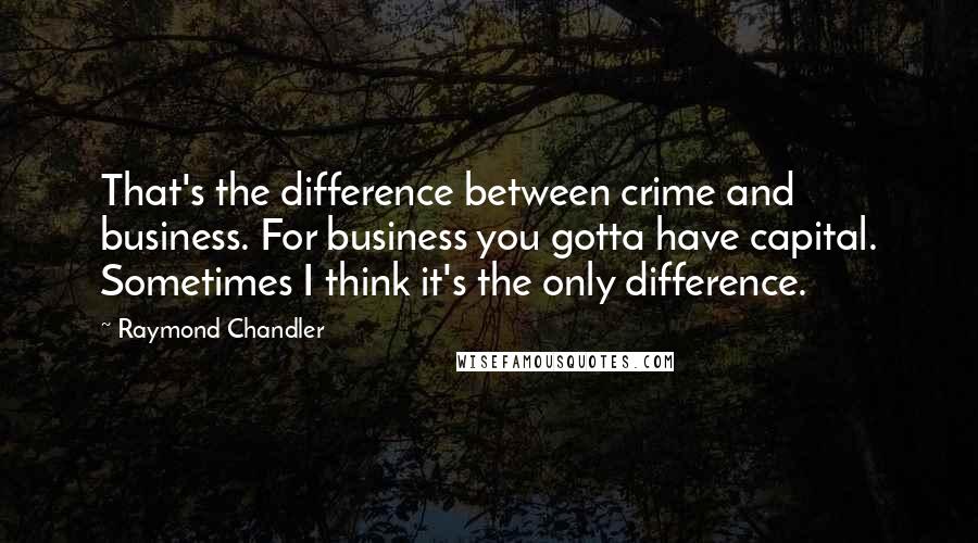 Raymond Chandler Quotes: That's the difference between crime and business. For business you gotta have capital. Sometimes I think it's the only difference.