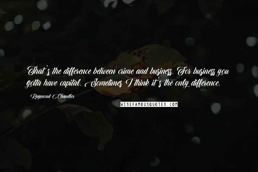 Raymond Chandler Quotes: That's the difference between crime and business. For business you gotta have capital. Sometimes I think it's the only difference.