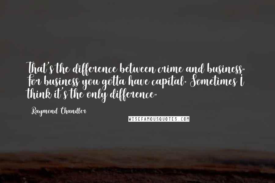 Raymond Chandler Quotes: That's the difference between crime and business. For business you gotta have capital. Sometimes I think it's the only difference.