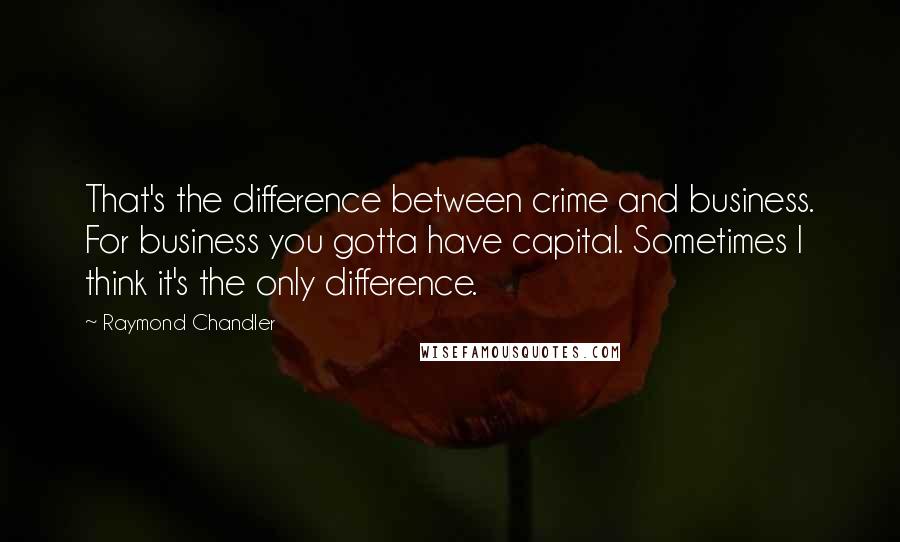 Raymond Chandler Quotes: That's the difference between crime and business. For business you gotta have capital. Sometimes I think it's the only difference.