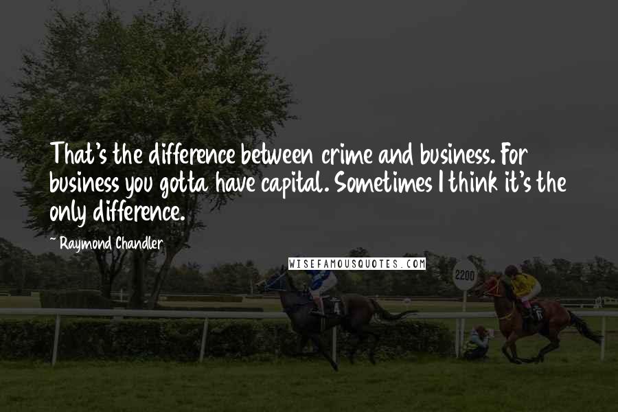 Raymond Chandler Quotes: That's the difference between crime and business. For business you gotta have capital. Sometimes I think it's the only difference.